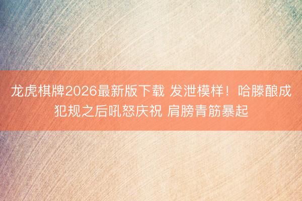 龙虎棋牌2026最新版下载 发泄模样！哈滕酿成犯规之后吼怒庆祝 肩膀青筋暴起