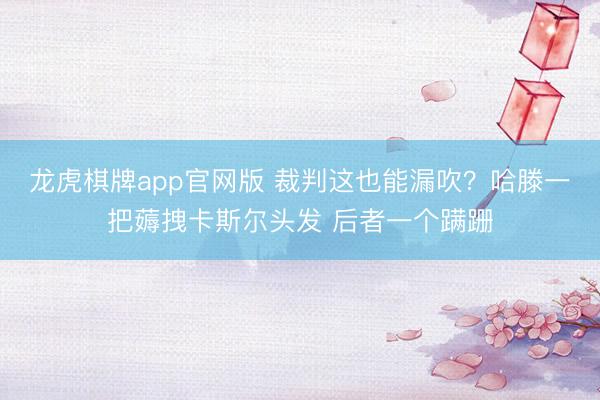 龙虎棋牌app官网版 裁判这也能漏吹？哈滕一把薅拽卡斯尔头发 后者一个蹒跚