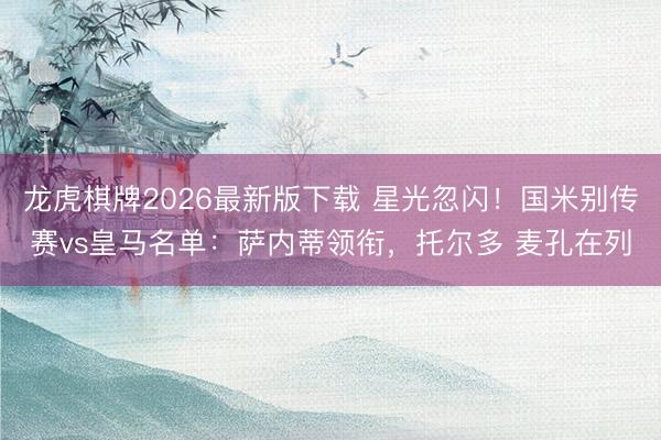 龙虎棋牌2026最新版下载 星光忽闪！国米别传赛vs皇马名单：萨内蒂领衔，托尔多 麦孔在列