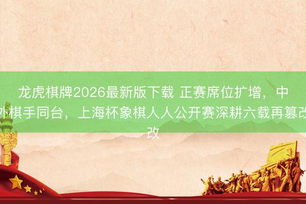 龙虎棋牌2026最新版下载 正赛席位扩增，中外棋手同台，上海杯象棋人人公开赛深耕六载再篡改