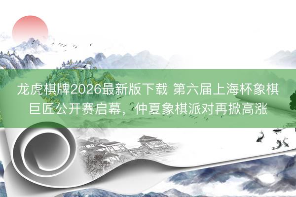 龙虎棋牌2026最新版下载 第六届上海杯象棋巨匠公开赛启幕，仲夏象棋派对再掀高涨