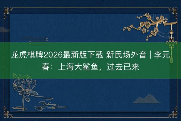 龙虎棋牌2026最新版下载 新民场外音 | 李元春：上海大鲨鱼，过去已来