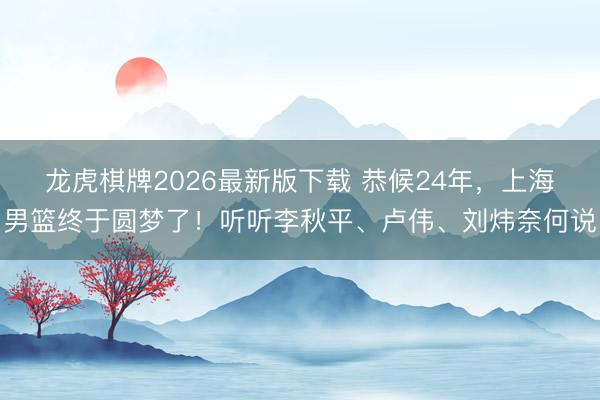 龙虎棋牌2026最新版下载 恭候24年，上海男篮终于圆梦了！听听李秋平、卢伟、刘炜奈何说