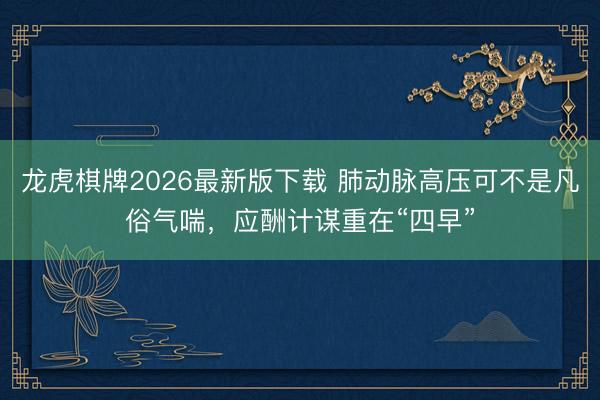 龙虎棋牌2026最新版下载 肺动脉高压可不是凡俗气喘，应酬计谋重在“四早”