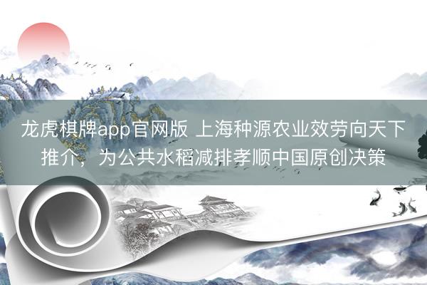 龙虎棋牌app官网版 上海种源农业效劳向天下推介，为公共水稻减排孝顺中国原创决策