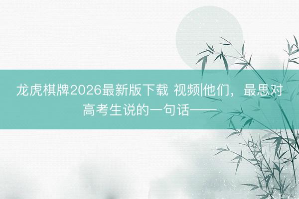 龙虎棋牌2026最新版下载 视频|他们，最思对高考生说的一句话——