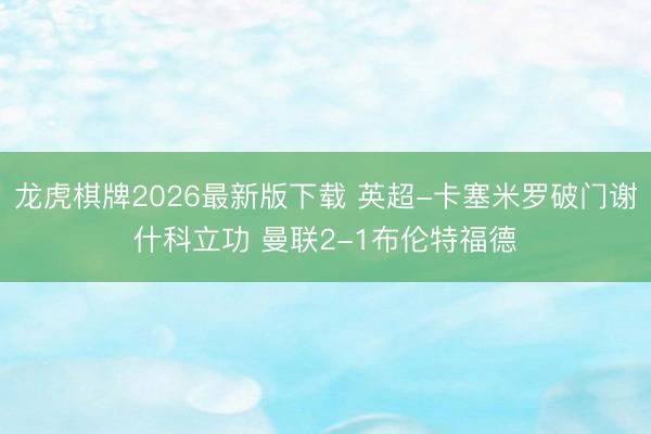 龙虎棋牌2026最新版下载 英超-卡塞米罗破门谢什科立功 曼联2-1布伦特福德