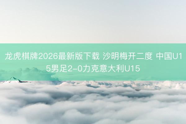 龙虎棋牌2026最新版下载 沙明梅开二度 中国U15男足2-0力克意大利U15
