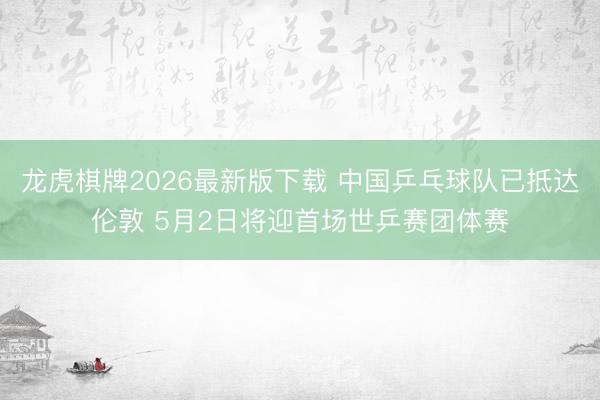 龙虎棋牌2026最新版下载 中国乒乓球队已抵达伦敦 5月2日将迎首场世乒赛团体赛