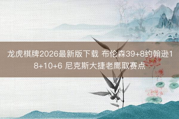 龙虎棋牌2026最新版下载 布伦森39+8约翰逊18+10+6 尼克斯大捷老鹰取赛点