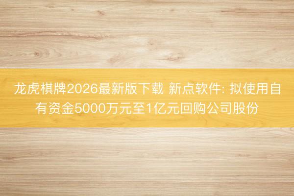 龙虎棋牌2026最新版下载 新点软件: 拟使用自有资金5000万元至1亿元回购公司股份