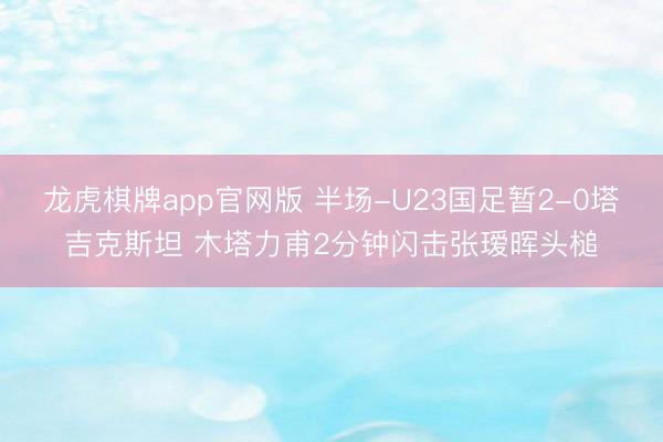 龙虎棋牌app官网版 半场-U23国足暂2-0塔吉克斯坦 木塔力甫2分钟闪击张瑷晖头槌