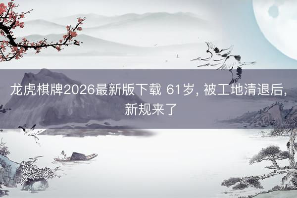 龙虎棋牌2026最新版下载 61岁， 被工地清退后， 新规来了