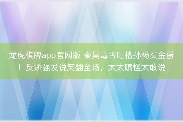 龙虎棋牌app官网版 秦昊毒舌吐槽孙杨买金蛋！反矫强发说笑翻全场，太太嗔怪太敢说
