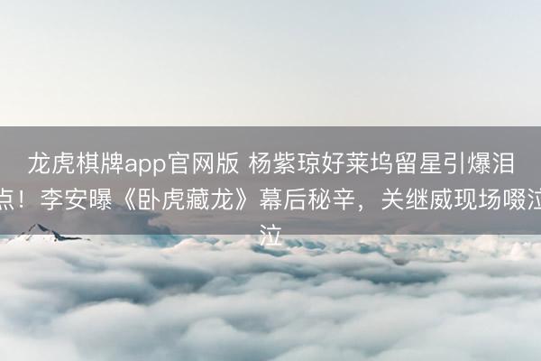 龙虎棋牌app官网版 杨紫琼好莱坞留星引爆泪点!李安曝《卧虎藏龙》幕后秘辛,关继威现场啜泣
