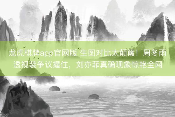 龙虎棋牌app官网版 生图对比太颠簸！周冬雨透视装争议握住，刘亦菲真确现象惊艳全网