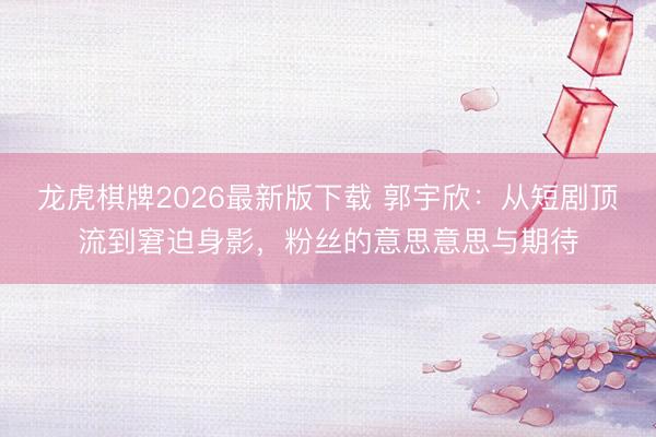 龙虎棋牌2026最新版下载 郭宇欣：从短剧顶流到窘迫身影，粉丝的意思意思与期待