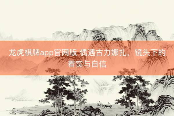 龙虎棋牌app官网版 偶遇古力娜扎,镜头下的着实与自信