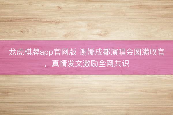龙虎棋牌app官网版 谢娜成都演唱会圆满收官，真情发文激励全网共识