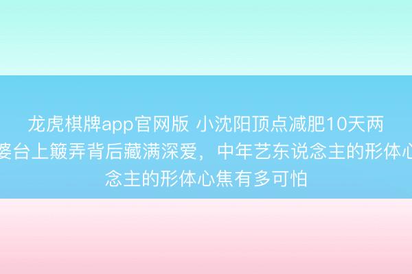 龙虎棋牌app官网版 小沈阳顶点减肥10天两进急诊！老婆台上簸弄背后藏满深爱，中年艺东说念主的形体心焦有多可怕