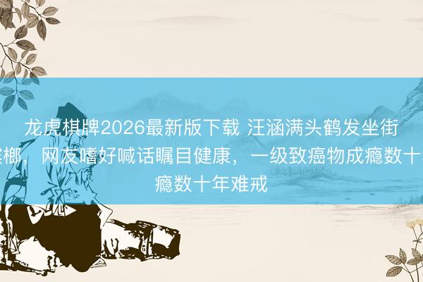 龙虎棋牌2026最新版下载 汪涵满头鹤发坐街边嚼槟榔,网友嗜好喊话瞩目健康,一级致癌物成瘾数十年难戒