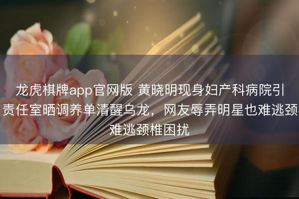 龙虎棋牌app官网版 黄晓明现身妇产科病院引热议，责任室晒调养单清醒乌龙，网友辱弄明星也难逃颈椎困扰
