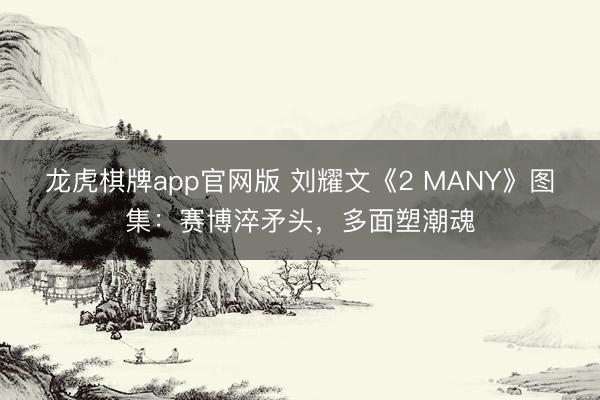 龙虎棋牌app官网版 刘耀文《2 MANY》图集：赛博淬矛头，多面塑潮魂