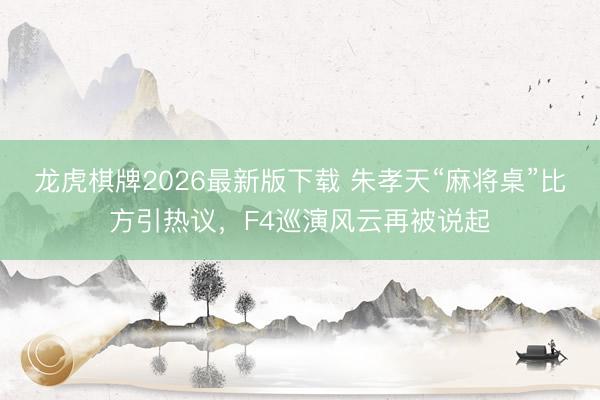 龙虎棋牌2026最新版下载 朱孝天“麻将桌”比方引热议，F4巡演风云再被说起
