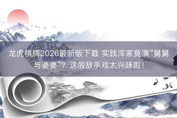 龙虎棋牌2026最新版下载 实践浑家竟演“舅舅与婆婆”？这般敌手戏太兴味啦！