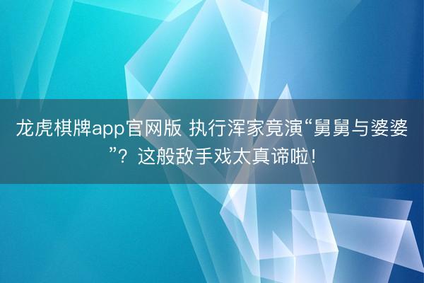 龙虎棋牌app官网版 执行浑家竟演“舅舅与婆婆”?这般敌手戏太真谛啦!