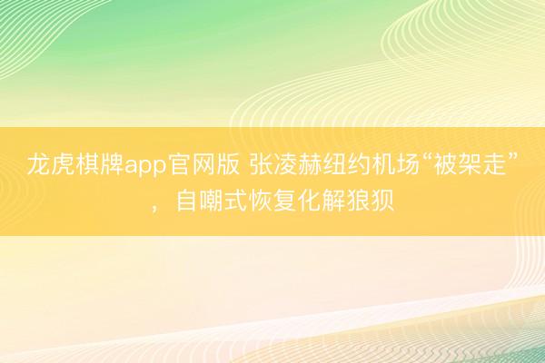 龙虎棋牌app官网版 张凌赫纽约机场“被架走”，自嘲式恢复化解狼狈