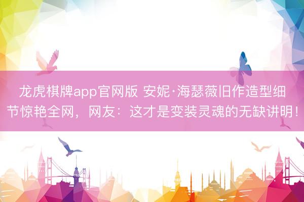 龙虎棋牌app官网版 安妮·海瑟薇旧作造型细节惊艳全网，网友：这才是变装灵魂的无缺讲明！