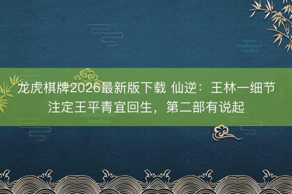 龙虎棋牌2026最新版下载 仙逆：王林一细节注定王平青宜回生，第二部有说起