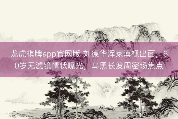 龙虎棋牌app官网版 刘德华浑家漠视出面，60岁无滤镜情状曝光，乌黑长发周密场焦点