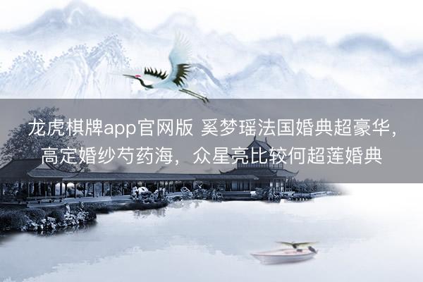 龙虎棋牌app官网版 奚梦瑶法国婚典超豪华，高定婚纱芍药海，众星亮比较何超莲婚典
