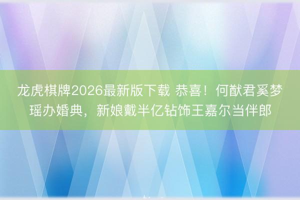 龙虎棋牌2026最新版下载 恭喜！何猷君奚梦瑶办婚典，新娘戴半亿钻饰王嘉尔当伴郎