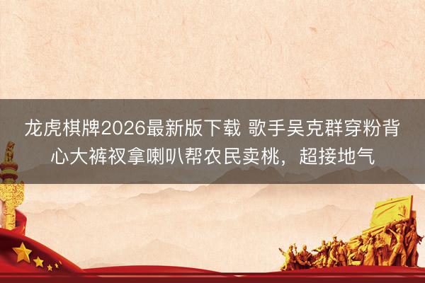龙虎棋牌2026最新版下载 歌手吴克群穿粉背心大裤衩拿喇叭帮农民卖桃，超接地气
