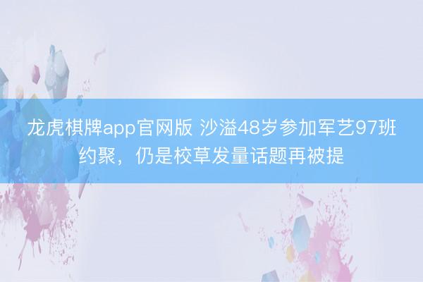 龙虎棋牌app官网版 沙溢48岁参加军艺97班约聚，仍是校草发量话题再被提