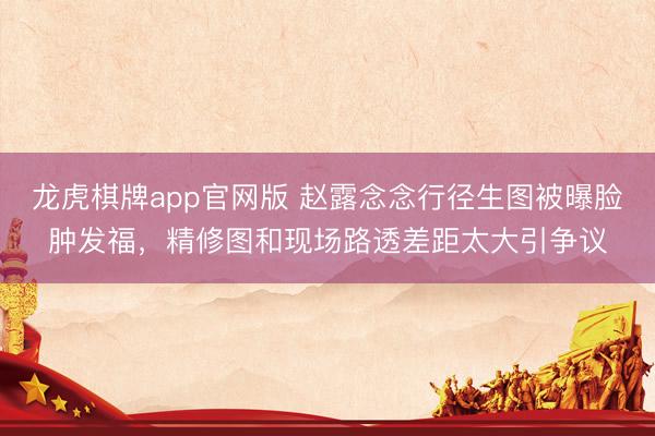 龙虎棋牌app官网版 赵露念念行径生图被曝脸肿发福，精修图和现场路透差距太大引争议