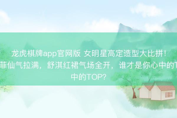龙虎棋牌app官网版 女明星高定造型大比拼!刘亦菲仙气拉满,舒淇红裙气场全开,谁才是你心中的TOP?