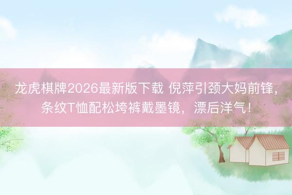 龙虎棋牌2026最新版下载 倪萍引颈大妈前锋，条纹T恤配松垮裤戴墨镜，漂后洋气！