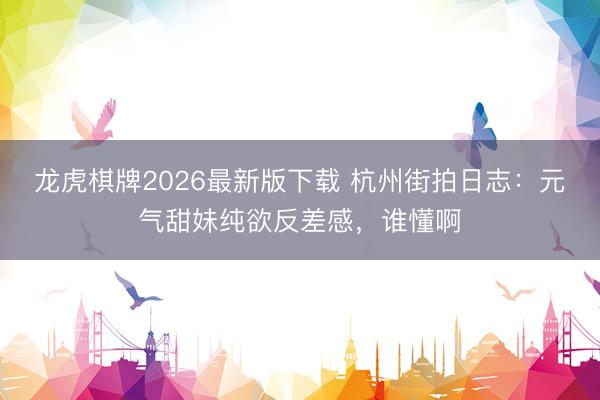 龙虎棋牌2026最新版下载 杭州街拍日志：元气甜妹纯欲反差感，谁懂啊