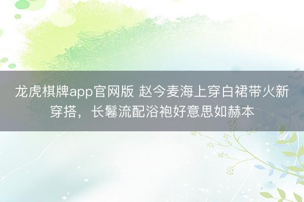 龙虎棋牌app官网版 赵今麦海上穿白裙带火新穿搭，长鬈流配浴袍好意思如赫本