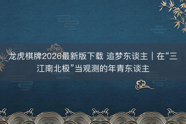 龙虎棋牌2026最新版下载 追梦东谈主|在“三江南北极”当观测的年青东谈主