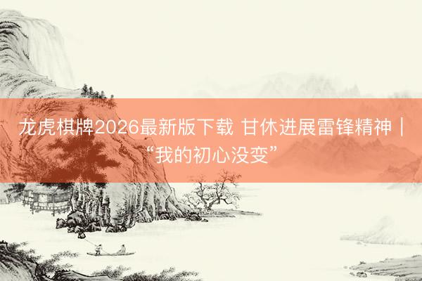 龙虎棋牌2026最新版下载 甘休进展雷锋精神|“我的初心没变”