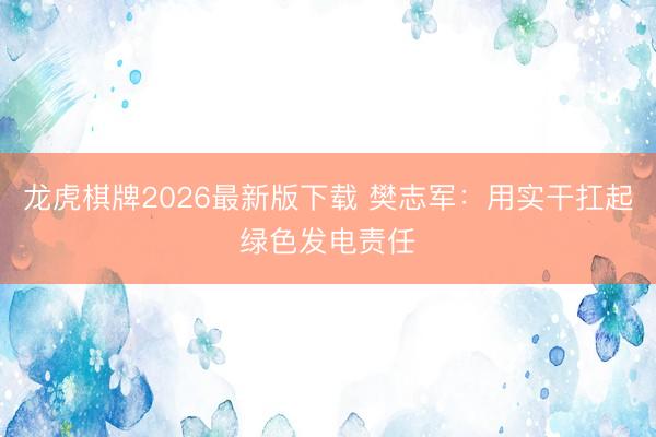 龙虎棋牌2026最新版下载 樊志军：用实干扛起绿色发电责任