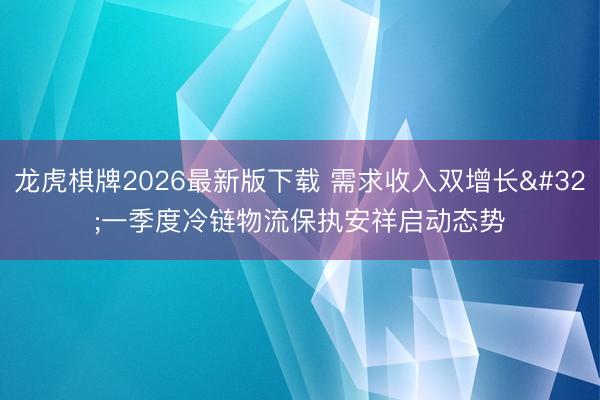 龙虎棋牌2026最新版下载 需求收入双增长 一季度冷链物流保执安祥启动态势