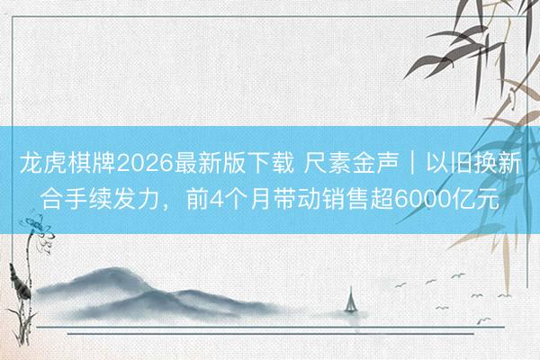 龙虎棋牌2026最新版下载 尺素金声｜以旧换新合手续发力，前4个月带动销售超6000亿元