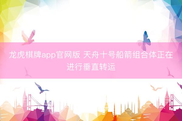 龙虎棋牌app官网版 天舟十号船箭组合体正在进行垂直转运
