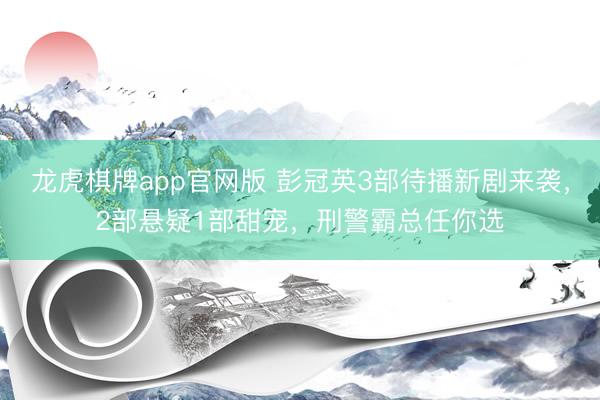 龙虎棋牌app官网版 彭冠英3部待播新剧来袭，2部悬疑1部甜宠，刑警霸总任你选